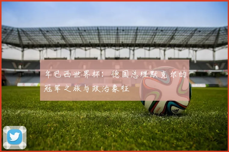 年巴西世界杯：德国总理默克尔的冠军之旅与政治象征