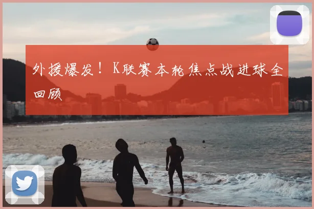 外援爆发！K联赛本轮焦点战进球全回顾