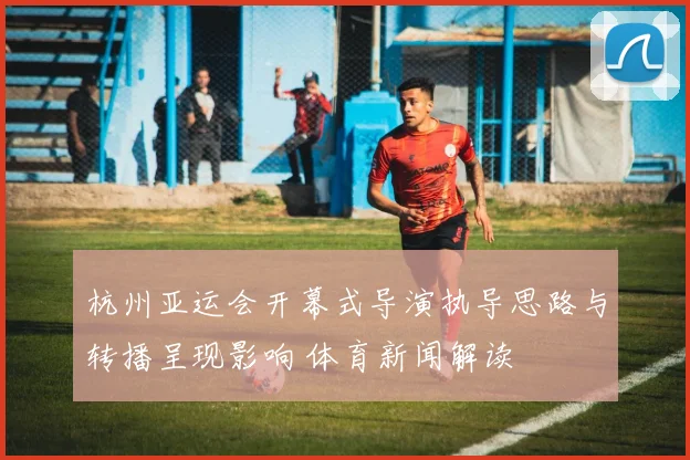 杭州亚运会开幕式导演执导思路与转播呈现影响 体育新闻解读