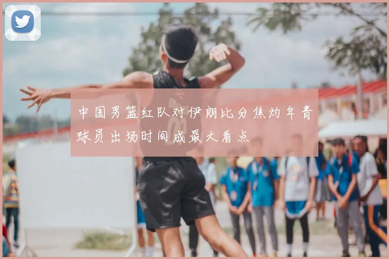 中国男篮红队对伊朗比分焦灼年青球员出场时间成最大看点