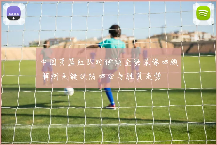 中国男篮红队对伊朗全场录像回顾 解析关键攻防回合与胜负走势