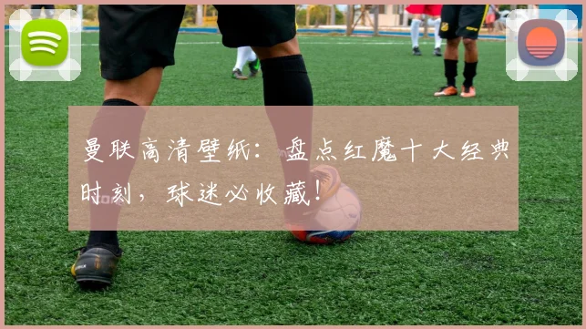 曼联高清壁纸：盘点红魔十大经典时刻，球迷必收藏！