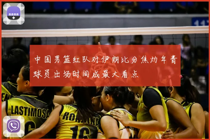 中国男篮红队对伊朗比分焦灼年青球员出场时间成最大看点