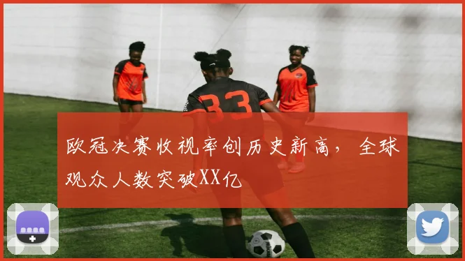 欧冠决赛收视率创历史新高,全球观众人数突破XX亿