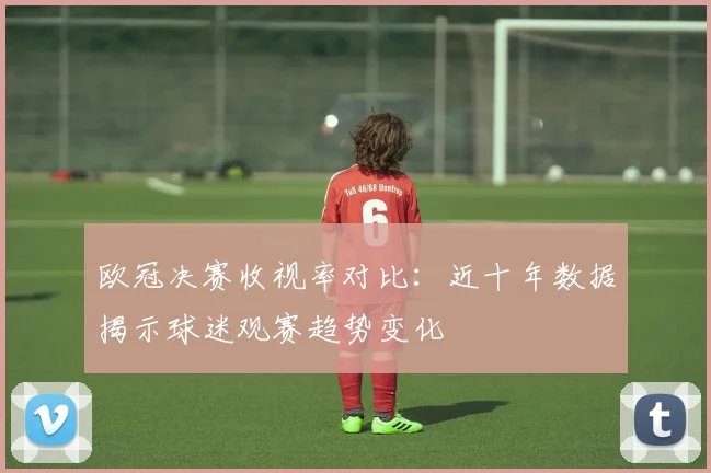 欧冠决赛收视率对比:近十年数据揭示球迷观赛趋势变化