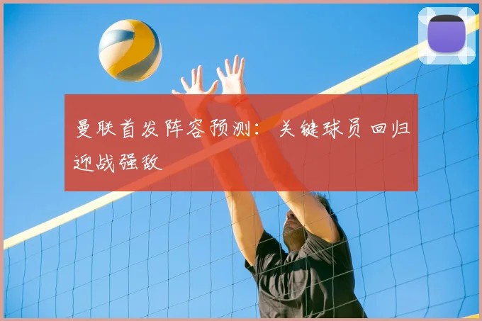 曼联首发阵容预测：关键球员回归迎战强敌