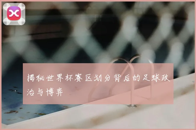 揭秘世界杯赛区划分背后的足球政治与博弈