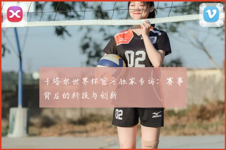 卡塔尔世界杯官方独家专访：赛事背后的科技与创新