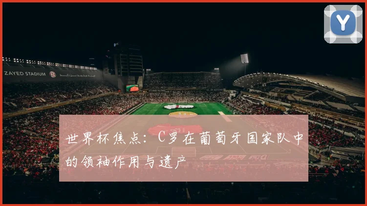 世界杯焦点：C罗在葡萄牙国家队中的领袖作用与遗产