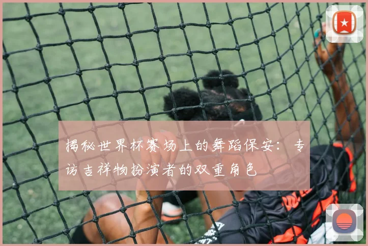 揭秘世界杯赛场上的舞蹈保安：专访吉祥物扮演者的双重角色