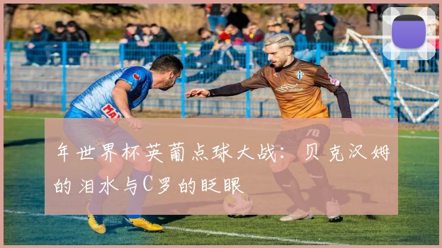 年世界杯英葡点球大战：贝克汉姆的泪水与C罗的眨眼