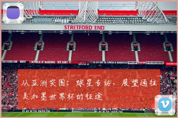 从亚洲突围：球星专访，展望通往美加墨世界杯的征途